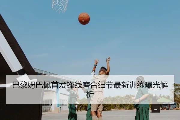 巴黎姆巴佩首发锋线磨合细节最新训练曝光解析